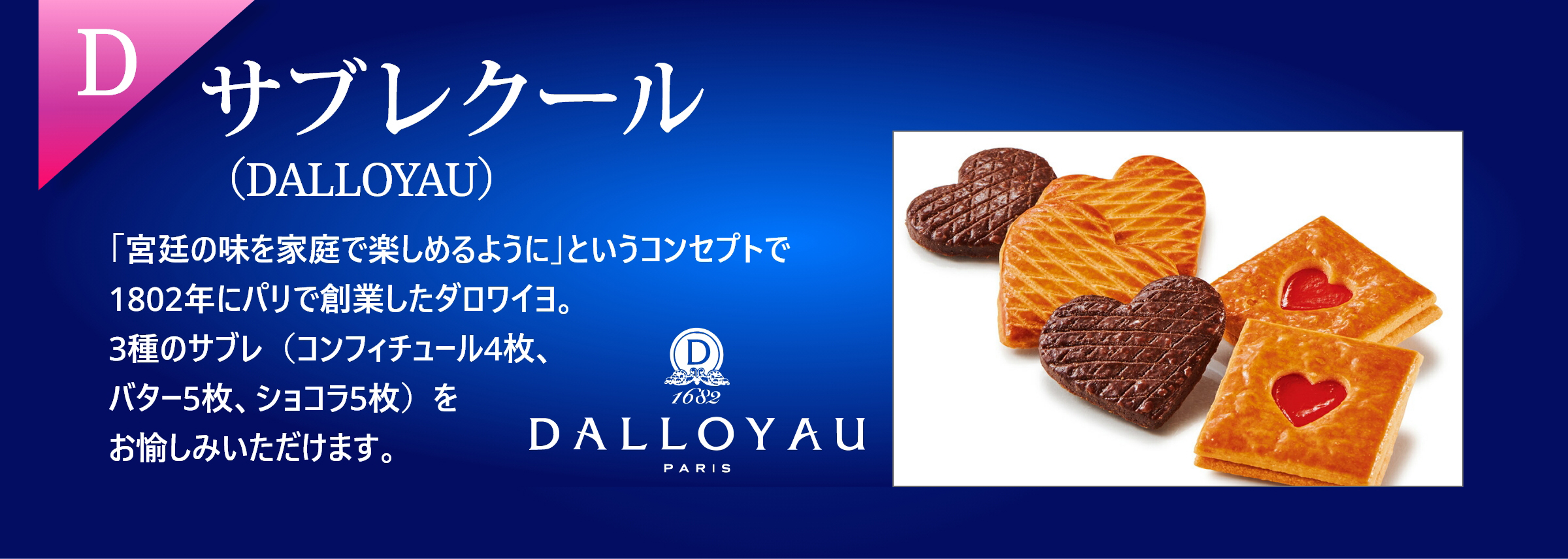 D サブレクールクッキー（DALLOPYAU）「宮廷の味を家庭で楽しめるように」というコンセプトで1802年にパリで創業したダロワイユ。コンフィチュール4枚、バター5枚、ショコラ5枚の計14枚、3種のサブレがお愉しみいただけます。
