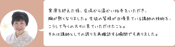 実演を終えた後、会場から温かい拍手をいただき、胸が熱くなりました。生徒の皆様が日頃見ている講師の技術を、こうして多くの方々に見ていただけたこと。それは講師としての誇りを再確認する瞬間でもありました。