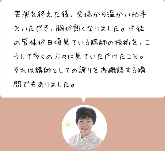 実演を終えた後、会場から温かい拍手をいただき、胸が熱くなりました。生徒の皆様が日頃見ている講師の技術を、こうして多くの方々に見ていただけたこと。それは講師としての誇りを再確認する瞬間でもありました。