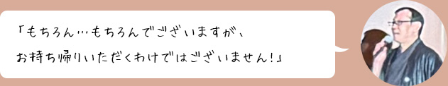「もちろん…もちろんでございますが、お持ち帰りいただくわけではございません!」