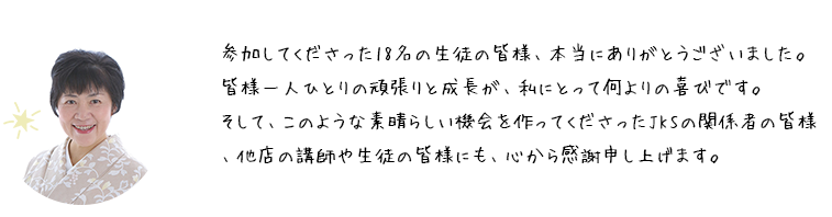 参加してくださった18名の生徒の皆様、本当にありがとうございました。皆様一人ひとりの頑張りと成長が、私にとって何よりの喜びです。そして、このような素晴らしい機会を作ってくださったJKSの関係者の皆様、他店の講師や生徒の皆様にも、心から感謝申し上げます。