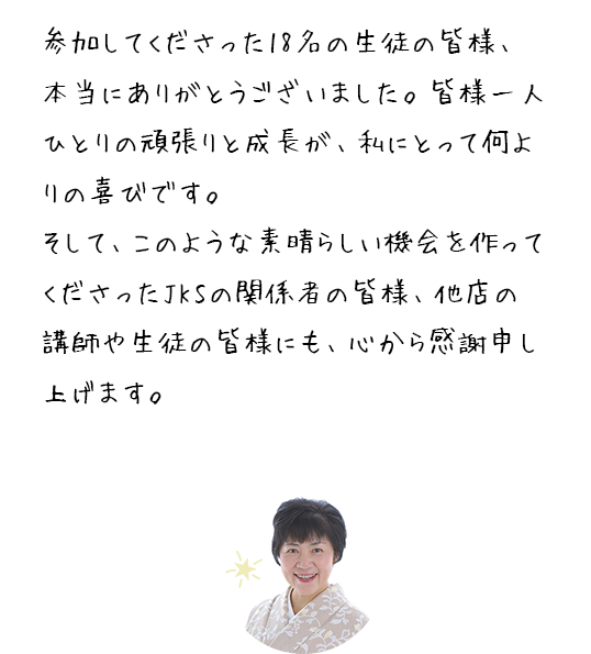 参加してくださった18名の生徒の皆様、本当にありがとうございました。皆様一人ひとりの頑張りと成長が、私にとって何よりの喜びです。そして、このような素晴らしい機会を作ってくださったJKSの関係者の皆様、他店の講師や生徒の皆様にも、心から感謝申し上げます。